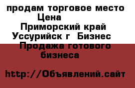 продам торговое место  › Цена ­ 200 000 - Приморский край, Уссурийск г. Бизнес » Продажа готового бизнеса   